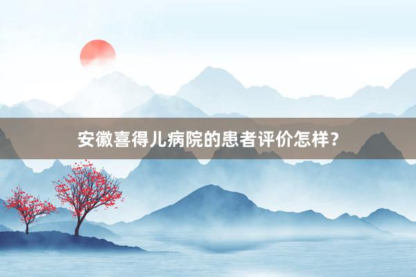 安徽喜得儿病院的患者评价怎样？