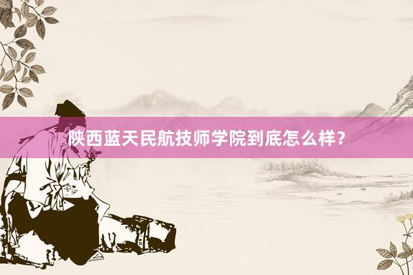 陕西蓝天民航技师学院到底怎么样？