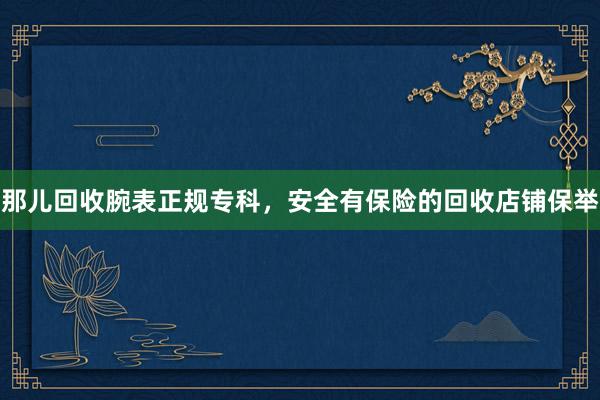 那儿回收腕表正规专科，安全有保险的回收店铺保举