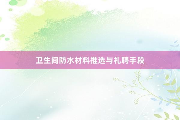 卫生间防水材料推选与礼聘手段